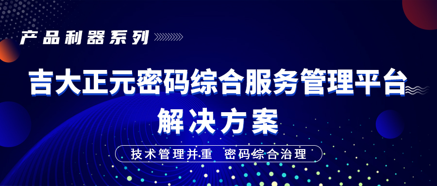 产品利器系列 | 技术管理并重，密码综合治理 ——吉大正元密码综合服务管理平台解决方案