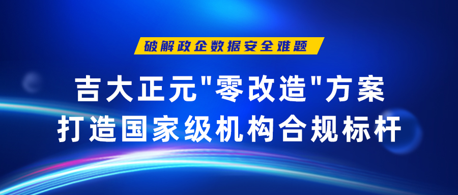 破解政企数据安全难题 | 吉大正元"零改造"方案打造国家级机构合规标杆